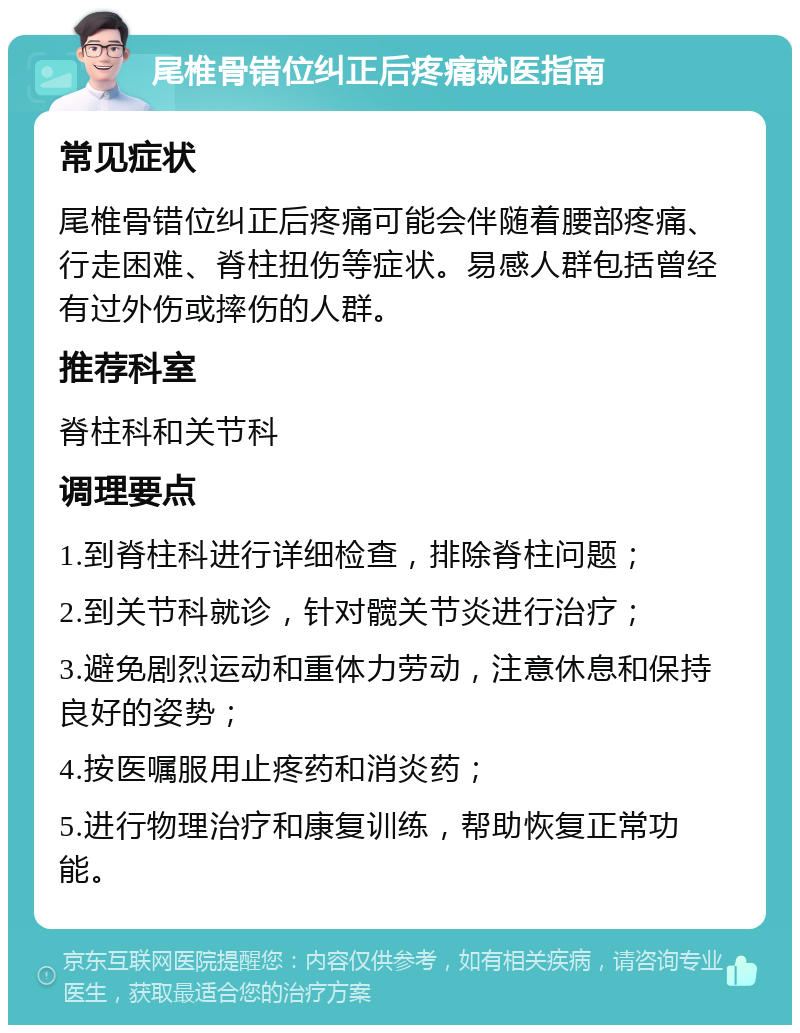 尾椎骨错位纠正后疼痛就医指南 常见症状 尾椎骨错位纠正后疼痛可能会伴随着腰部疼痛、行走困难、脊柱扭伤等症状。易感人群包括曾经有过外伤或摔伤的人群。 推荐科室 脊柱科和关节科 调理要点 1.到脊柱科进行详细检查，排除脊柱问题； 2.到关节科就诊，针对髋关节炎进行治疗； 3.避免剧烈运动和重体力劳动，注意休息和保持良好的姿势； 4.按医嘱服用止疼药和消炎药； 5.进行物理治疗和康复训练，帮助恢复正常功能。