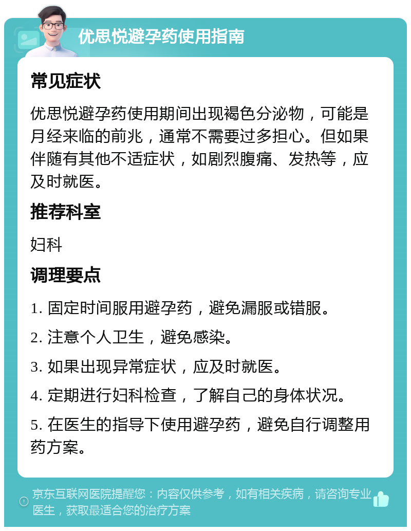 优思悦避孕药使用指南 常见症状 优思悦避孕药使用期间出现褐色分泌物，可能是月经来临的前兆，通常不需要过多担心。但如果伴随有其他不适症状，如剧烈腹痛、发热等，应及时就医。 推荐科室 妇科 调理要点 1. 固定时间服用避孕药，避免漏服或错服。 2. 注意个人卫生，避免感染。 3. 如果出现异常症状，应及时就医。 4. 定期进行妇科检查，了解自己的身体状况。 5. 在医生的指导下使用避孕药，避免自行调整用药方案。