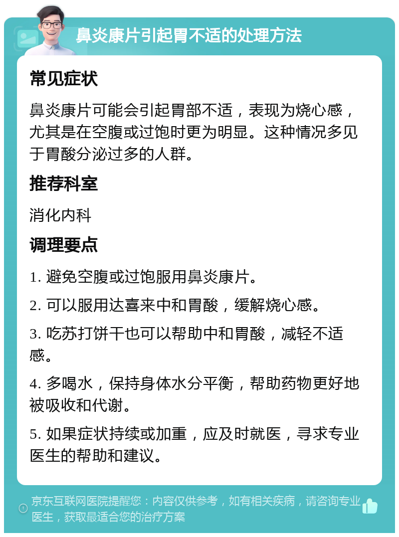 鼻炎康片引起胃不适的处理方法 常见症状 鼻炎康片可能会引起胃部不适，表现为烧心感，尤其是在空腹或过饱时更为明显。这种情况多见于胃酸分泌过多的人群。 推荐科室 消化内科 调理要点 1. 避免空腹或过饱服用鼻炎康片。 2. 可以服用达喜来中和胃酸，缓解烧心感。 3. 吃苏打饼干也可以帮助中和胃酸，减轻不适感。 4. 多喝水，保持身体水分平衡，帮助药物更好地被吸收和代谢。 5. 如果症状持续或加重，应及时就医，寻求专业医生的帮助和建议。