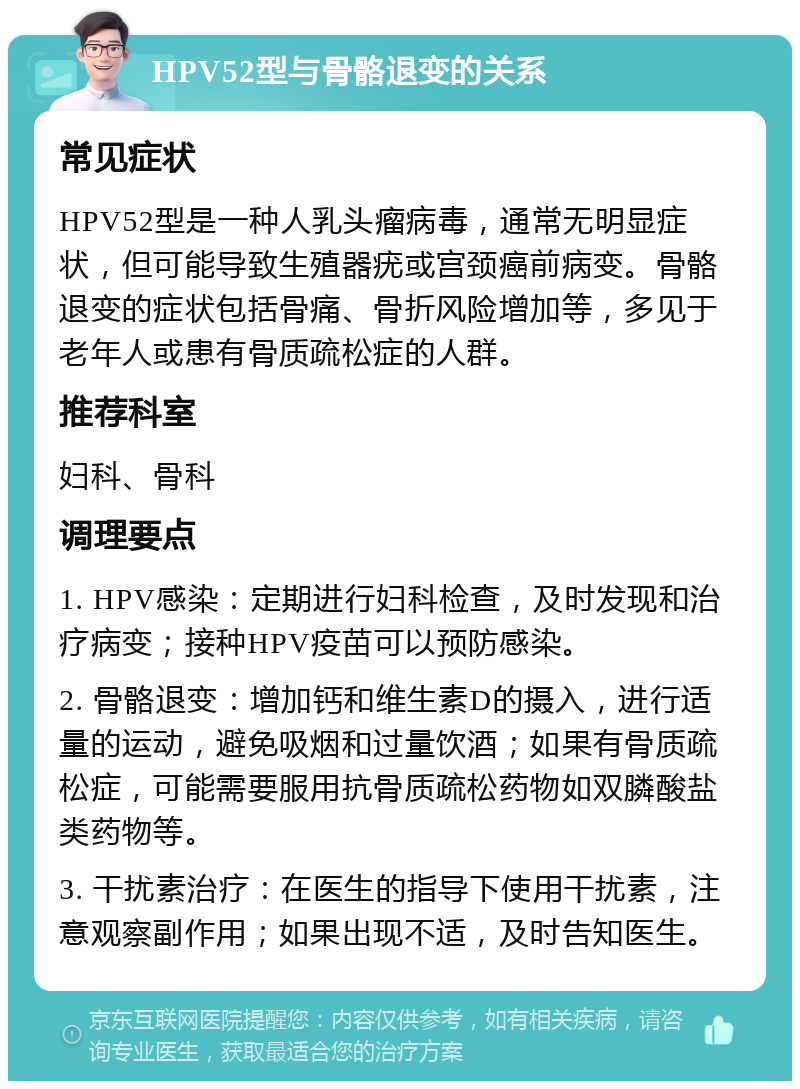 HPV52型与骨骼退变的关系 常见症状 HPV52型是一种人乳头瘤病毒，通常无明显症状，但可能导致生殖器疣或宫颈癌前病变。骨骼退变的症状包括骨痛、骨折风险增加等，多见于老年人或患有骨质疏松症的人群。 推荐科室 妇科、骨科 调理要点 1. HPV感染：定期进行妇科检查，及时发现和治疗病变；接种HPV疫苗可以预防感染。 2. 骨骼退变：增加钙和维生素D的摄入，进行适量的运动，避免吸烟和过量饮酒；如果有骨质疏松症，可能需要服用抗骨质疏松药物如双膦酸盐类药物等。 3. 干扰素治疗：在医生的指导下使用干扰素，注意观察副作用；如果出现不适，及时告知医生。