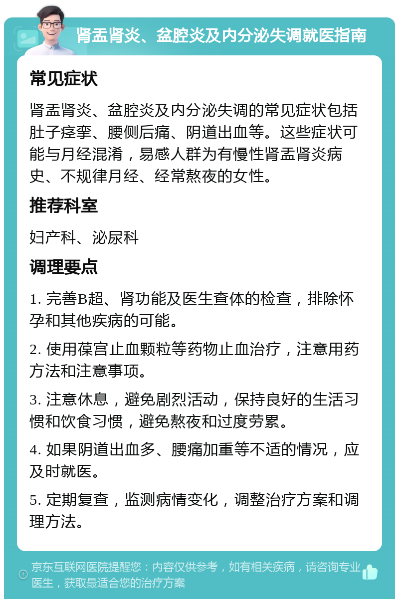 肾盂肾炎、盆腔炎及内分泌失调就医指南 常见症状 肾盂肾炎、盆腔炎及内分泌失调的常见症状包括肚子痉挛、腰侧后痛、阴道出血等。这些症状可能与月经混淆，易感人群为有慢性肾盂肾炎病史、不规律月经、经常熬夜的女性。 推荐科室 妇产科、泌尿科 调理要点 1. 完善B超、肾功能及医生查体的检查，排除怀孕和其他疾病的可能。 2. 使用葆宫止血颗粒等药物止血治疗，注意用药方法和注意事项。 3. 注意休息，避免剧烈活动，保持良好的生活习惯和饮食习惯，避免熬夜和过度劳累。 4. 如果阴道出血多、腰痛加重等不适的情况，应及时就医。 5. 定期复查，监测病情变化，调整治疗方案和调理方法。