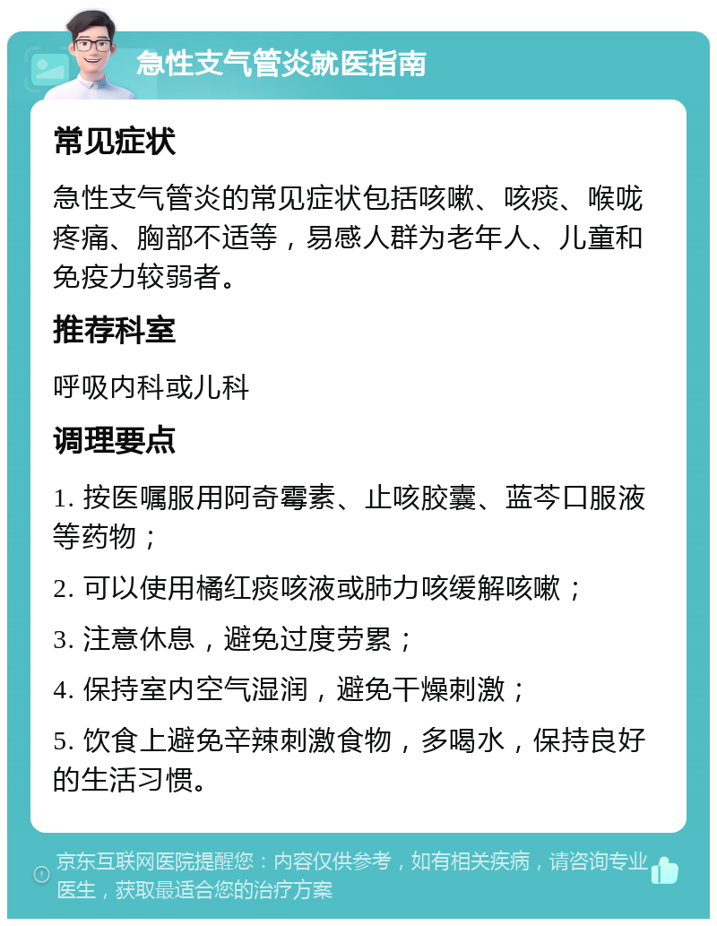 急性支气管炎就医指南 常见症状 急性支气管炎的常见症状包括咳嗽、咳痰、喉咙疼痛、胸部不适等，易感人群为老年人、儿童和免疫力较弱者。 推荐科室 呼吸内科或儿科 调理要点 1. 按医嘱服用阿奇霉素、止咳胶囊、蓝芩口服液等药物； 2. 可以使用橘红痰咳液或肺力咳缓解咳嗽； 3. 注意休息，避免过度劳累； 4. 保持室内空气湿润，避免干燥刺激； 5. 饮食上避免辛辣刺激食物，多喝水，保持良好的生活习惯。