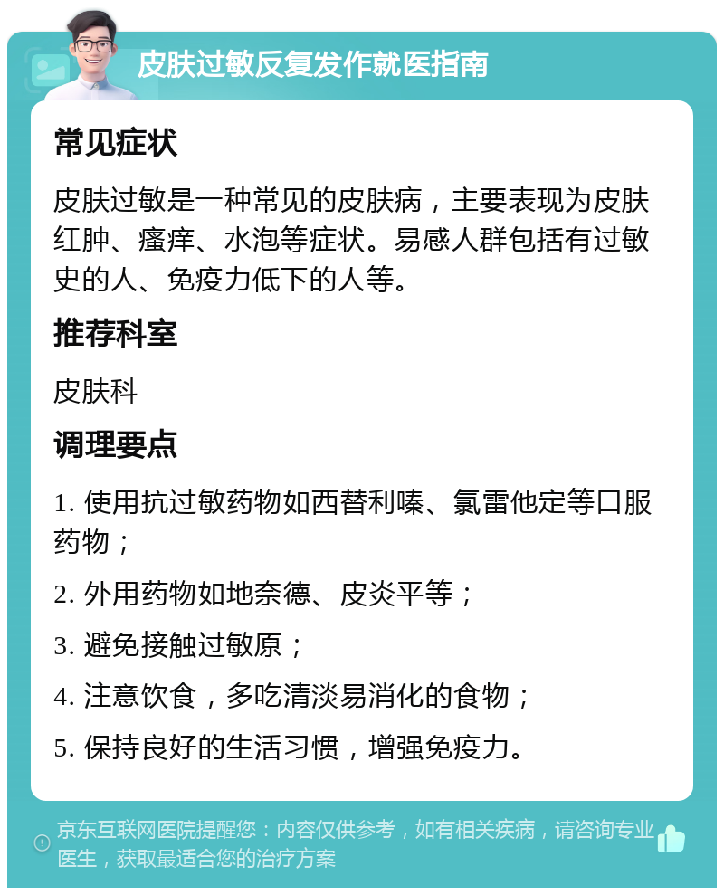 皮肤过敏反复发作就医指南 常见症状 皮肤过敏是一种常见的皮肤病，主要表现为皮肤红肿、瘙痒、水泡等症状。易感人群包括有过敏史的人、免疫力低下的人等。 推荐科室 皮肤科 调理要点 1. 使用抗过敏药物如西替利嗪、氯雷他定等口服药物； 2. 外用药物如地奈德、皮炎平等； 3. 避免接触过敏原； 4. 注意饮食，多吃清淡易消化的食物； 5. 保持良好的生活习惯，增强免疫力。