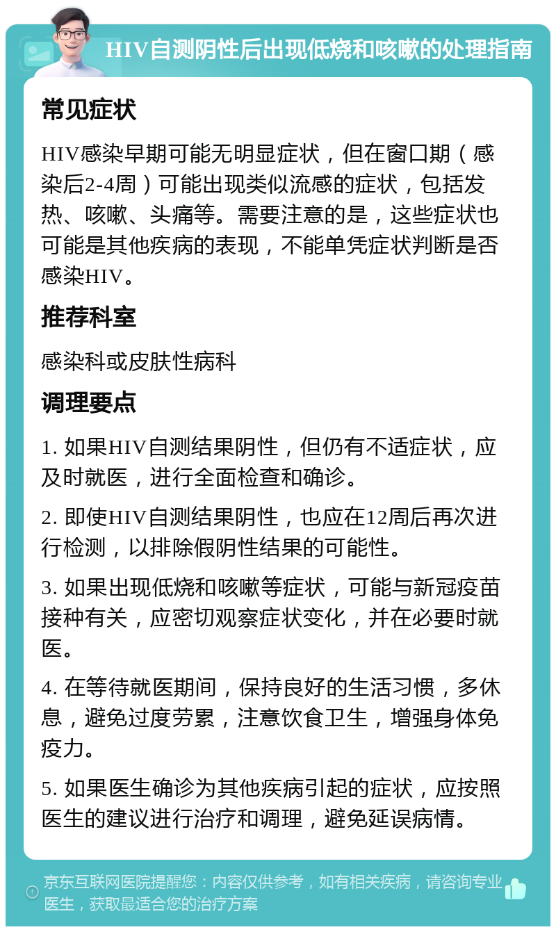 HIV自测阴性后出现低烧和咳嗽的处理指南 常见症状 HIV感染早期可能无明显症状，但在窗口期（感染后2-4周）可能出现类似流感的症状，包括发热、咳嗽、头痛等。需要注意的是，这些症状也可能是其他疾病的表现，不能单凭症状判断是否感染HIV。 推荐科室 感染科或皮肤性病科 调理要点 1. 如果HIV自测结果阴性，但仍有不适症状，应及时就医，进行全面检查和确诊。 2. 即使HIV自测结果阴性，也应在12周后再次进行检测，以排除假阴性结果的可能性。 3. 如果出现低烧和咳嗽等症状，可能与新冠疫苗接种有关，应密切观察症状变化，并在必要时就医。 4. 在等待就医期间，保持良好的生活习惯，多休息，避免过度劳累，注意饮食卫生，增强身体免疫力。 5. 如果医生确诊为其他疾病引起的症状，应按照医生的建议进行治疗和调理，避免延误病情。