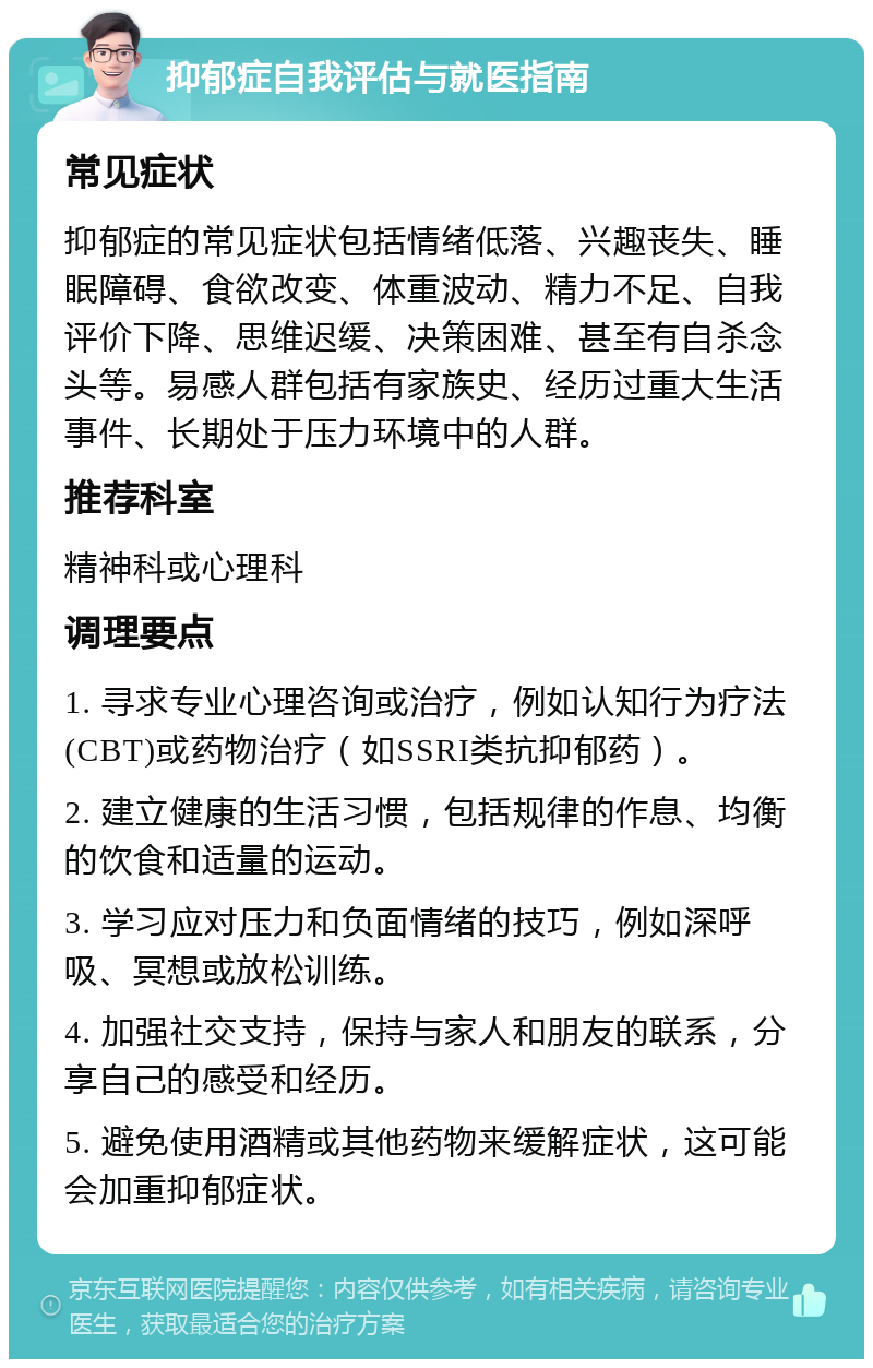 抑郁症自我评估与就医指南 常见症状 抑郁症的常见症状包括情绪低落、兴趣丧失、睡眠障碍、食欲改变、体重波动、精力不足、自我评价下降、思维迟缓、决策困难、甚至有自杀念头等。易感人群包括有家族史、经历过重大生活事件、长期处于压力环境中的人群。 推荐科室 精神科或心理科 调理要点 1. 寻求专业心理咨询或治疗，例如认知行为疗法(CBT)或药物治疗（如SSRI类抗抑郁药）。 2. 建立健康的生活习惯，包括规律的作息、均衡的饮食和适量的运动。 3. 学习应对压力和负面情绪的技巧，例如深呼吸、冥想或放松训练。 4. 加强社交支持，保持与家人和朋友的联系，分享自己的感受和经历。 5. 避免使用酒精或其他药物来缓解症状，这可能会加重抑郁症状。