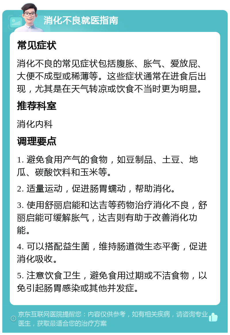 消化不良就医指南 常见症状 消化不良的常见症状包括腹胀、胀气、爱放屁、大便不成型或稀薄等。这些症状通常在进食后出现，尤其是在天气转凉或饮食不当时更为明显。 推荐科室 消化内科 调理要点 1. 避免食用产气的食物，如豆制品、土豆、地瓜、碳酸饮料和玉米等。 2. 适量运动，促进肠胃蠕动，帮助消化。 3. 使用舒丽启能和达吉等药物治疗消化不良，舒丽启能可缓解胀气，达吉则有助于改善消化功能。 4. 可以搭配益生菌，维持肠道微生态平衡，促进消化吸收。 5. 注意饮食卫生，避免食用过期或不洁食物，以免引起肠胃感染或其他并发症。