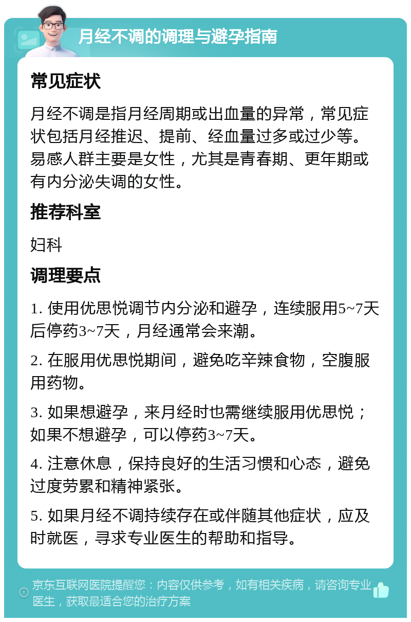 月经不调的调理与避孕指南 常见症状 月经不调是指月经周期或出血量的异常，常见症状包括月经推迟、提前、经血量过多或过少等。易感人群主要是女性，尤其是青春期、更年期或有内分泌失调的女性。 推荐科室 妇科 调理要点 1. 使用优思悦调节内分泌和避孕，连续服用5~7天后停药3~7天，月经通常会来潮。 2. 在服用优思悦期间，避免吃辛辣食物，空腹服用药物。 3. 如果想避孕，来月经时也需继续服用优思悦；如果不想避孕，可以停药3~7天。 4. 注意休息，保持良好的生活习惯和心态，避免过度劳累和精神紧张。 5. 如果月经不调持续存在或伴随其他症状，应及时就医，寻求专业医生的帮助和指导。