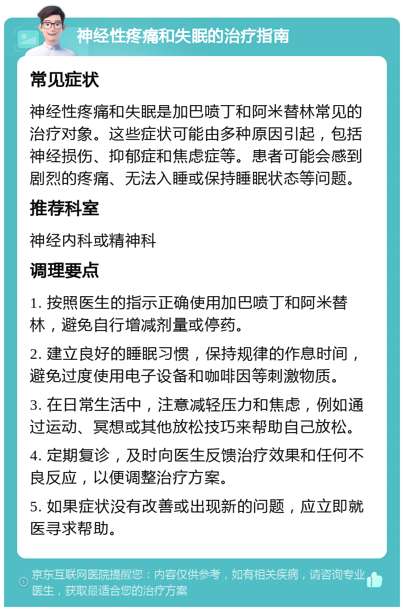 神经性疼痛和失眠的治疗指南 常见症状 神经性疼痛和失眠是加巴喷丁和阿米替林常见的治疗对象。这些症状可能由多种原因引起，包括神经损伤、抑郁症和焦虑症等。患者可能会感到剧烈的疼痛、无法入睡或保持睡眠状态等问题。 推荐科室 神经内科或精神科 调理要点 1. 按照医生的指示正确使用加巴喷丁和阿米替林，避免自行增减剂量或停药。 2. 建立良好的睡眠习惯，保持规律的作息时间，避免过度使用电子设备和咖啡因等刺激物质。 3. 在日常生活中，注意减轻压力和焦虑，例如通过运动、冥想或其他放松技巧来帮助自己放松。 4. 定期复诊，及时向医生反馈治疗效果和任何不良反应，以便调整治疗方案。 5. 如果症状没有改善或出现新的问题，应立即就医寻求帮助。