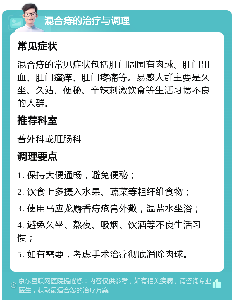 混合痔的治疗与调理 常见症状 混合痔的常见症状包括肛门周围有肉球、肛门出血、肛门瘙痒、肛门疼痛等。易感人群主要是久坐、久站、便秘、辛辣刺激饮食等生活习惯不良的人群。 推荐科室 普外科或肛肠科 调理要点 1. 保持大便通畅，避免便秘； 2. 饮食上多摄入水果、蔬菜等粗纤维食物； 3. 使用马应龙麝香痔疮膏外敷，温盐水坐浴； 4. 避免久坐、熬夜、吸烟、饮酒等不良生活习惯； 5. 如有需要，考虑手术治疗彻底消除肉球。