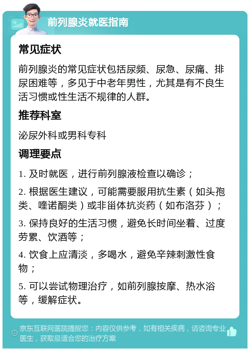 前列腺炎就医指南 常见症状 前列腺炎的常见症状包括尿频、尿急、尿痛、排尿困难等，多见于中老年男性，尤其是有不良生活习惯或性生活不规律的人群。 推荐科室 泌尿外科或男科专科 调理要点 1. 及时就医，进行前列腺液检查以确诊； 2. 根据医生建议，可能需要服用抗生素（如头孢类、喹诺酮类）或非甾体抗炎药（如布洛芬）； 3. 保持良好的生活习惯，避免长时间坐着、过度劳累、饮酒等； 4. 饮食上应清淡，多喝水，避免辛辣刺激性食物； 5. 可以尝试物理治疗，如前列腺按摩、热水浴等，缓解症状。