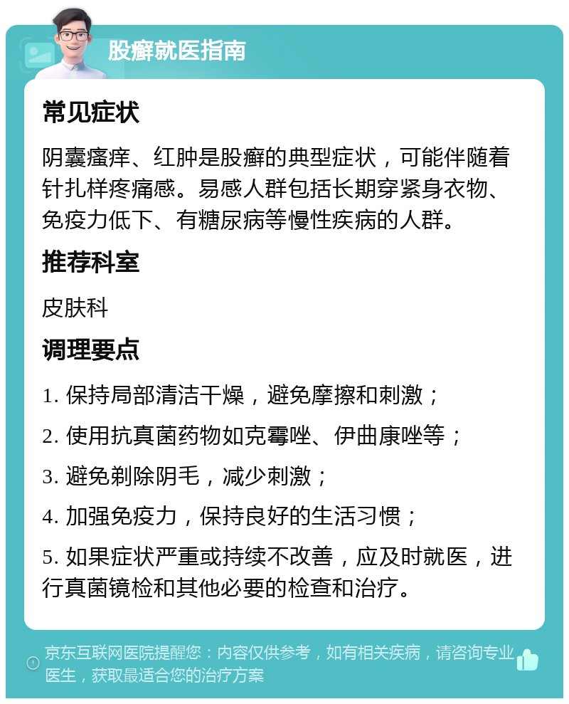 股癣就医指南 常见症状 阴囊瘙痒、红肿是股癣的典型症状，可能伴随着针扎样疼痛感。易感人群包括长期穿紧身衣物、免疫力低下、有糖尿病等慢性疾病的人群。 推荐科室 皮肤科 调理要点 1. 保持局部清洁干燥，避免摩擦和刺激； 2. 使用抗真菌药物如克霉唑、伊曲康唑等； 3. 避免剃除阴毛，减少刺激； 4. 加强免疫力，保持良好的生活习惯； 5. 如果症状严重或持续不改善，应及时就医，进行真菌镜检和其他必要的检查和治疗。