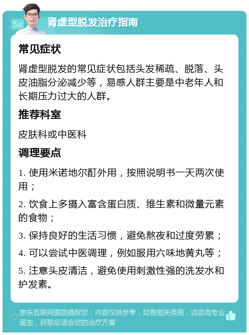 肾虚型脱发治疗指南 常见症状 肾虚型脱发的常见症状包括头发稀疏、脱落、头皮油脂分泌减少等，易感人群主要是中老年人和长期压力过大的人群。 推荐科室 皮肤科或中医科 调理要点 1. 使用米诺地尔酊外用，按照说明书一天两次使用； 2. 饮食上多摄入富含蛋白质、维生素和微量元素的食物； 3. 保持良好的生活习惯，避免熬夜和过度劳累； 4. 可以尝试中医调理，例如服用六味地黄丸等； 5. 注意头皮清洁，避免使用刺激性强的洗发水和护发素。