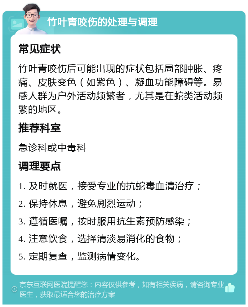 竹叶青咬伤的处理与调理 常见症状 竹叶青咬伤后可能出现的症状包括局部肿胀、疼痛、皮肤变色（如紫色）、凝血功能障碍等。易感人群为户外活动频繁者，尤其是在蛇类活动频繁的地区。 推荐科室 急诊科或中毒科 调理要点 1. 及时就医，接受专业的抗蛇毒血清治疗； 2. 保持休息，避免剧烈运动； 3. 遵循医嘱，按时服用抗生素预防感染； 4. 注意饮食，选择清淡易消化的食物； 5. 定期复查，监测病情变化。