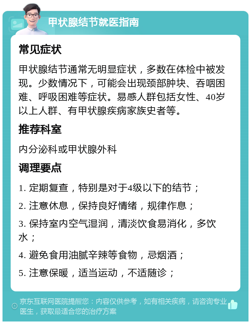 甲状腺结节就医指南 常见症状 甲状腺结节通常无明显症状，多数在体检中被发现。少数情况下，可能会出现颈部肿块、吞咽困难、呼吸困难等症状。易感人群包括女性、40岁以上人群、有甲状腺疾病家族史者等。 推荐科室 内分泌科或甲状腺外科 调理要点 1. 定期复查，特别是对于4级以下的结节； 2. 注意休息，保持良好情绪，规律作息； 3. 保持室内空气湿润，清淡饮食易消化，多饮水； 4. 避免食用油腻辛辣等食物，忌烟酒； 5. 注意保暖，适当运动，不适随诊；