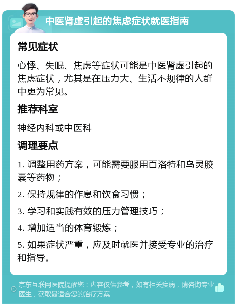 中医肾虚引起的焦虑症状就医指南 常见症状 心悸、失眠、焦虑等症状可能是中医肾虚引起的焦虑症状，尤其是在压力大、生活不规律的人群中更为常见。 推荐科室 神经内科或中医科 调理要点 1. 调整用药方案，可能需要服用百洛特和乌灵胶囊等药物； 2. 保持规律的作息和饮食习惯； 3. 学习和实践有效的压力管理技巧； 4. 增加适当的体育锻炼； 5. 如果症状严重，应及时就医并接受专业的治疗和指导。