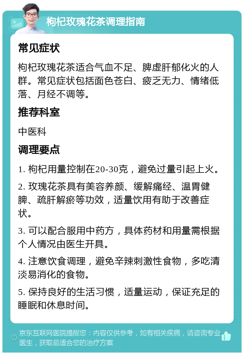 枸杞玫瑰花茶调理指南 常见症状 枸杞玫瑰花茶适合气血不足、脾虚肝郁化火的人群。常见症状包括面色苍白、疲乏无力、情绪低落、月经不调等。 推荐科室 中医科 调理要点 1. 枸杞用量控制在20-30克，避免过量引起上火。 2. 玫瑰花茶具有美容养颜、缓解痛经、温胃健脾、疏肝解瘀等功效，适量饮用有助于改善症状。 3. 可以配合服用中药方，具体药材和用量需根据个人情况由医生开具。 4. 注意饮食调理，避免辛辣刺激性食物，多吃清淡易消化的食物。 5. 保持良好的生活习惯，适量运动，保证充足的睡眠和休息时间。