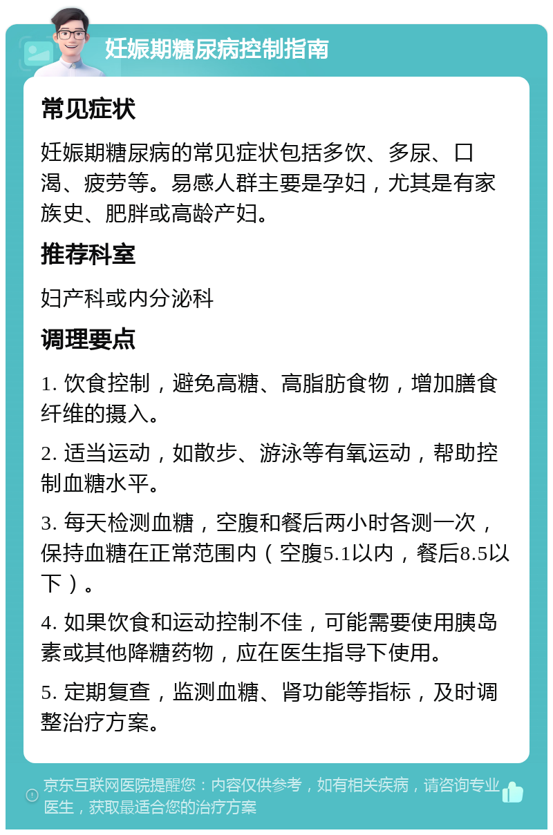 妊娠期糖尿病控制指南 常见症状 妊娠期糖尿病的常见症状包括多饮、多尿、口渴、疲劳等。易感人群主要是孕妇，尤其是有家族史、肥胖或高龄产妇。 推荐科室 妇产科或内分泌科 调理要点 1. 饮食控制，避免高糖、高脂肪食物，增加膳食纤维的摄入。 2. 适当运动，如散步、游泳等有氧运动，帮助控制血糖水平。 3. 每天检测血糖，空腹和餐后两小时各测一次，保持血糖在正常范围内（空腹5.1以内，餐后8.5以下）。 4. 如果饮食和运动控制不佳，可能需要使用胰岛素或其他降糖药物，应在医生指导下使用。 5. 定期复查，监测血糖、肾功能等指标，及时调整治疗方案。