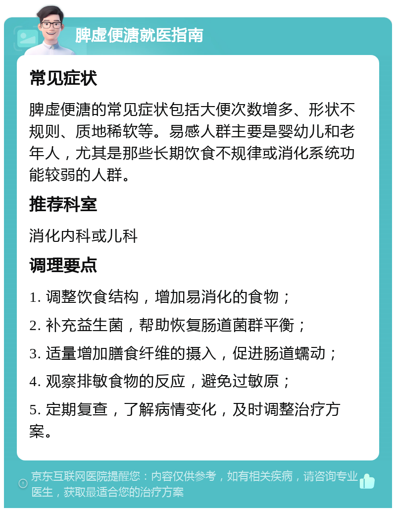 脾虚便溏就医指南 常见症状 脾虚便溏的常见症状包括大便次数增多、形状不规则、质地稀软等。易感人群主要是婴幼儿和老年人，尤其是那些长期饮食不规律或消化系统功能较弱的人群。 推荐科室 消化内科或儿科 调理要点 1. 调整饮食结构，增加易消化的食物； 2. 补充益生菌，帮助恢复肠道菌群平衡； 3. 适量增加膳食纤维的摄入，促进肠道蠕动； 4. 观察排敏食物的反应，避免过敏原； 5. 定期复查，了解病情变化，及时调整治疗方案。