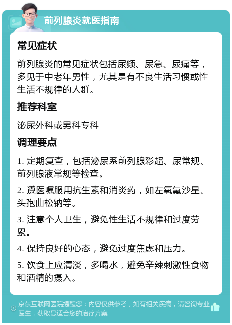 前列腺炎就医指南 常见症状 前列腺炎的常见症状包括尿频、尿急、尿痛等，多见于中老年男性，尤其是有不良生活习惯或性生活不规律的人群。 推荐科室 泌尿外科或男科专科 调理要点 1. 定期复查，包括泌尿系前列腺彩超、尿常规、前列腺液常规等检查。 2. 遵医嘱服用抗生素和消炎药，如左氧氟沙星、头孢曲松钠等。 3. 注意个人卫生，避免性生活不规律和过度劳累。 4. 保持良好的心态，避免过度焦虑和压力。 5. 饮食上应清淡，多喝水，避免辛辣刺激性食物和酒精的摄入。