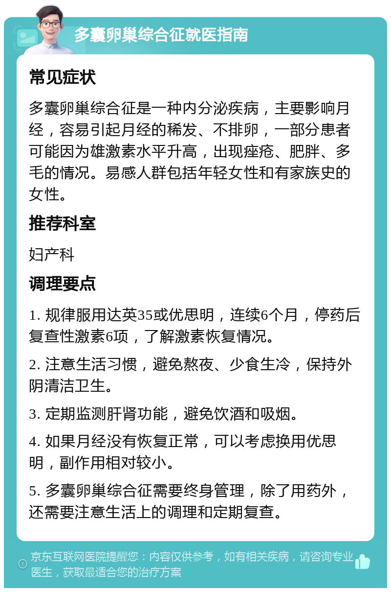 多囊卵巢综合征就医指南 常见症状 多囊卵巢综合征是一种内分泌疾病，主要影响月经，容易引起月经的稀发、不排卵，一部分患者可能因为雄激素水平升高，出现痤疮、肥胖、多毛的情况。易感人群包括年轻女性和有家族史的女性。 推荐科室 妇产科 调理要点 1. 规律服用达英35或优思明，连续6个月，停药后复查性激素6项，了解激素恢复情况。 2. 注意生活习惯，避免熬夜、少食生冷，保持外阴清洁卫生。 3. 定期监测肝肾功能，避免饮酒和吸烟。 4. 如果月经没有恢复正常，可以考虑换用优思明，副作用相对较小。 5. 多囊卵巢综合征需要终身管理，除了用药外，还需要注意生活上的调理和定期复查。