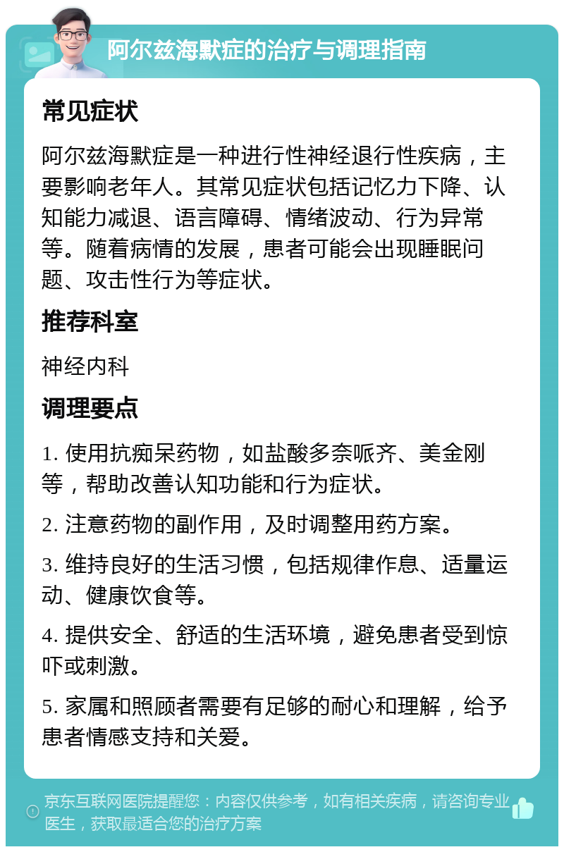 阿尔兹海默症的治疗与调理指南 常见症状 阿尔兹海默症是一种进行性神经退行性疾病，主要影响老年人。其常见症状包括记忆力下降、认知能力减退、语言障碍、情绪波动、行为异常等。随着病情的发展，患者可能会出现睡眠问题、攻击性行为等症状。 推荐科室 神经内科 调理要点 1. 使用抗痴呆药物，如盐酸多奈哌齐、美金刚等，帮助改善认知功能和行为症状。 2. 注意药物的副作用，及时调整用药方案。 3. 维持良好的生活习惯，包括规律作息、适量运动、健康饮食等。 4. 提供安全、舒适的生活环境，避免患者受到惊吓或刺激。 5. 家属和照顾者需要有足够的耐心和理解，给予患者情感支持和关爱。