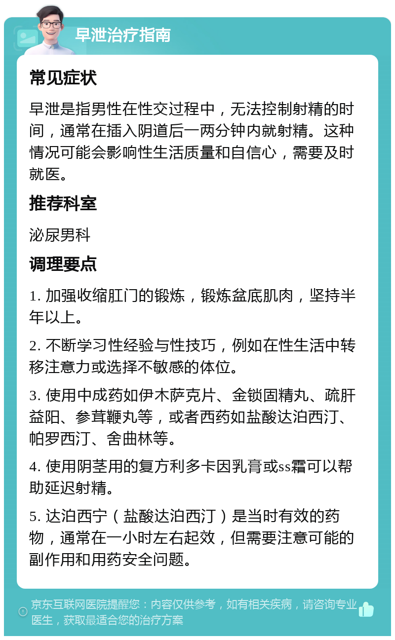 早泄治疗指南 常见症状 早泄是指男性在性交过程中，无法控制射精的时间，通常在插入阴道后一两分钟内就射精。这种情况可能会影响性生活质量和自信心，需要及时就医。 推荐科室 泌尿男科 调理要点 1. 加强收缩肛门的锻炼，锻炼盆底肌肉，坚持半年以上。 2. 不断学习性经验与性技巧，例如在性生活中转移注意力或选择不敏感的体位。 3. 使用中成药如伊木萨克片、金锁固精丸、疏肝益阳、参茸鞭丸等，或者西药如盐酸达泊西汀、帕罗西汀、舍曲林等。 4. 使用阴茎用的复方利多卡因乳膏或ss霜可以帮助延迟射精。 5. 达泊西宁（盐酸达泊西汀）是当时有效的药物，通常在一小时左右起效，但需要注意可能的副作用和用药安全问题。