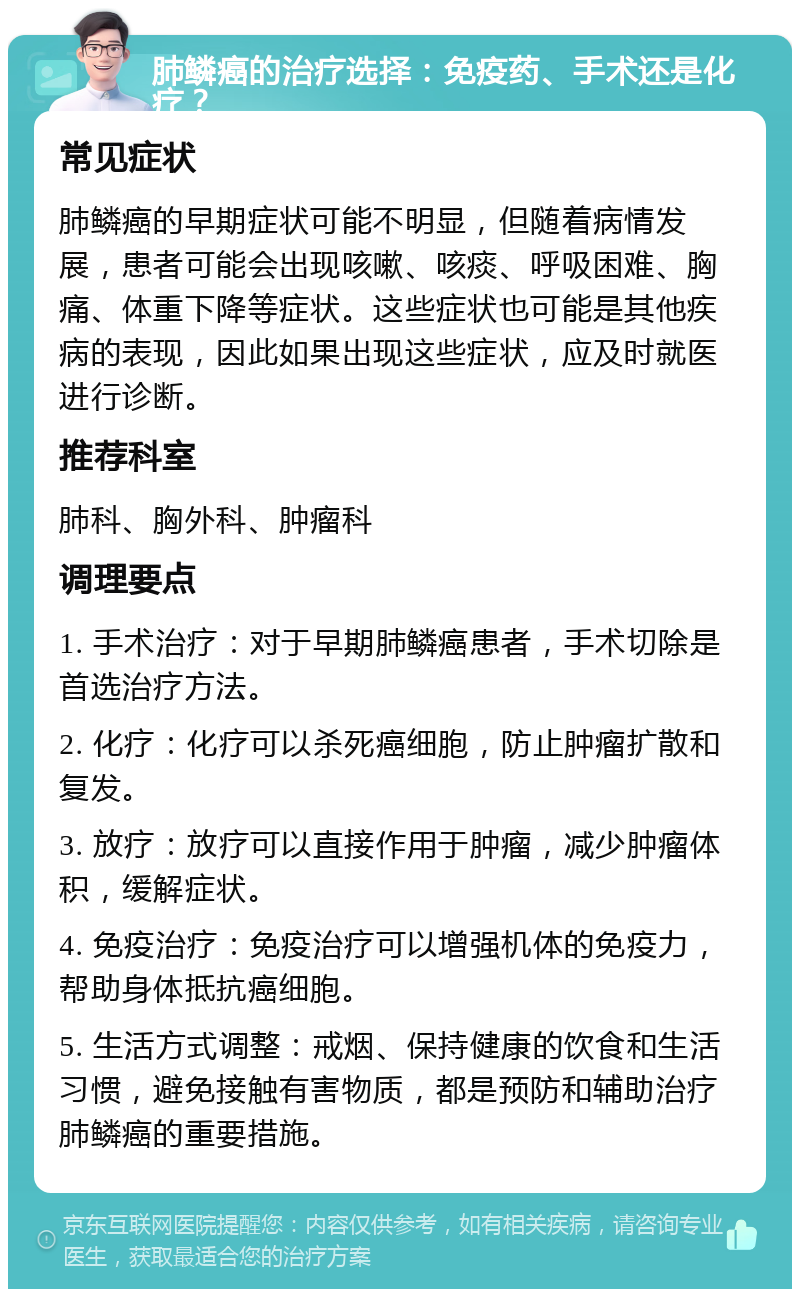 肺鳞癌的治疗选择：免疫药、手术还是化疗？ 常见症状 肺鳞癌的早期症状可能不明显，但随着病情发展，患者可能会出现咳嗽、咳痰、呼吸困难、胸痛、体重下降等症状。这些症状也可能是其他疾病的表现，因此如果出现这些症状，应及时就医进行诊断。 推荐科室 肺科、胸外科、肿瘤科 调理要点 1. 手术治疗：对于早期肺鳞癌患者，手术切除是首选治疗方法。 2. 化疗：化疗可以杀死癌细胞，防止肿瘤扩散和复发。 3. 放疗：放疗可以直接作用于肿瘤，减少肿瘤体积，缓解症状。 4. 免疫治疗：免疫治疗可以增强机体的免疫力，帮助身体抵抗癌细胞。 5. 生活方式调整：戒烟、保持健康的饮食和生活习惯，避免接触有害物质，都是预防和辅助治疗肺鳞癌的重要措施。