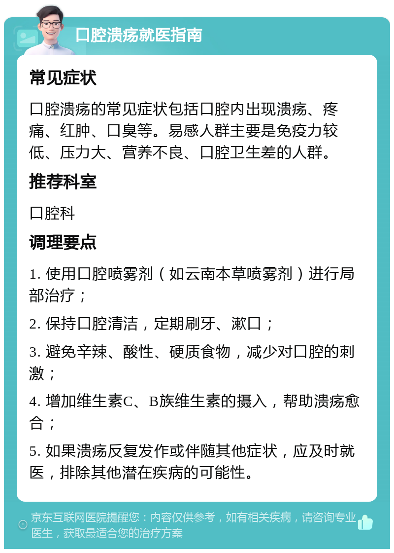 口腔溃疡就医指南 常见症状 口腔溃疡的常见症状包括口腔内出现溃疡、疼痛、红肿、口臭等。易感人群主要是免疫力较低、压力大、营养不良、口腔卫生差的人群。 推荐科室 口腔科 调理要点 1. 使用口腔喷雾剂（如云南本草喷雾剂）进行局部治疗； 2. 保持口腔清洁，定期刷牙、漱口； 3. 避免辛辣、酸性、硬质食物，减少对口腔的刺激； 4. 增加维生素C、B族维生素的摄入，帮助溃疡愈合； 5. 如果溃疡反复发作或伴随其他症状，应及时就医，排除其他潜在疾病的可能性。