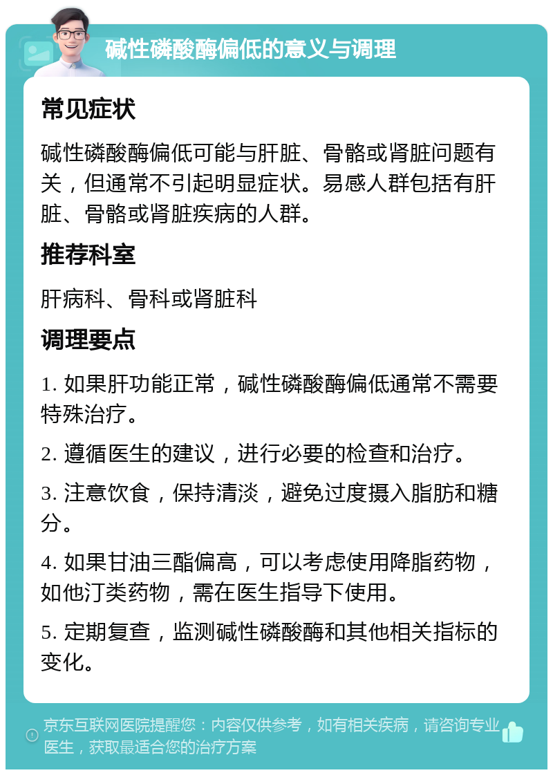 碱性磷酸酶偏低的意义与调理 常见症状 碱性磷酸酶偏低可能与肝脏、骨骼或肾脏问题有关，但通常不引起明显症状。易感人群包括有肝脏、骨骼或肾脏疾病的人群。 推荐科室 肝病科、骨科或肾脏科 调理要点 1. 如果肝功能正常，碱性磷酸酶偏低通常不需要特殊治疗。 2. 遵循医生的建议，进行必要的检查和治疗。 3. 注意饮食，保持清淡，避免过度摄入脂肪和糖分。 4. 如果甘油三酯偏高，可以考虑使用降脂药物，如他汀类药物，需在医生指导下使用。 5. 定期复查，监测碱性磷酸酶和其他相关指标的变化。