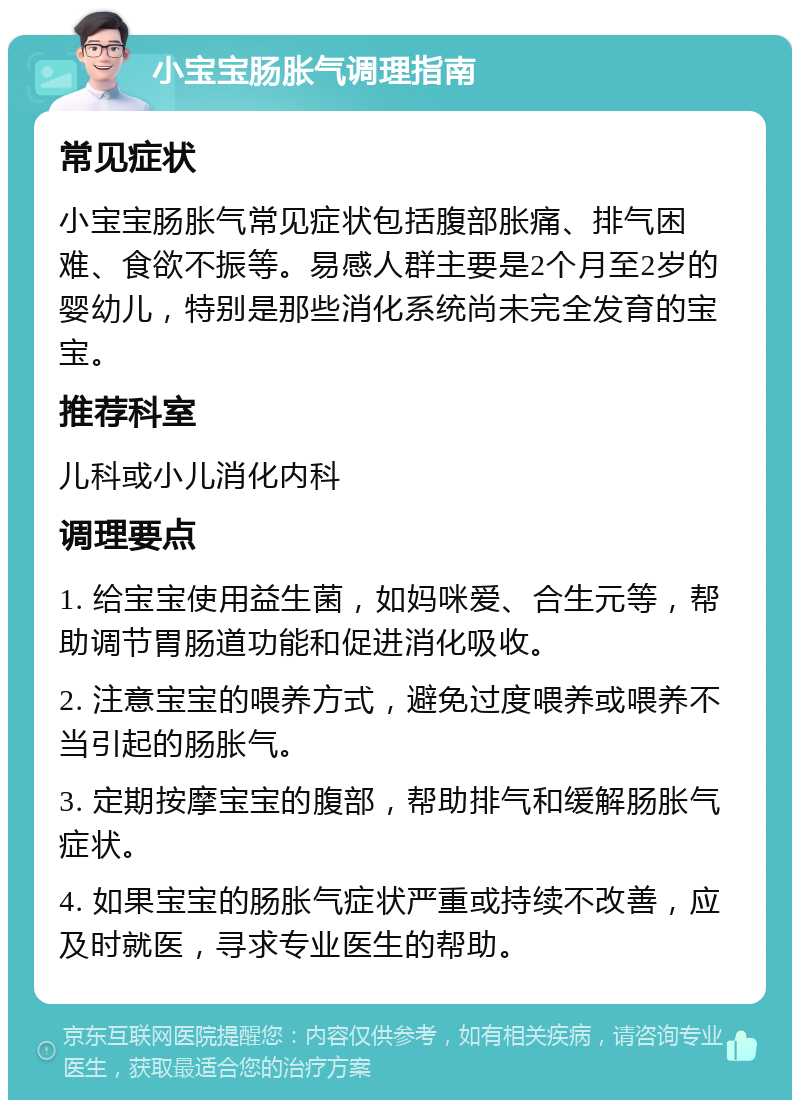 小宝宝肠胀气调理指南 常见症状 小宝宝肠胀气常见症状包括腹部胀痛、排气困难、食欲不振等。易感人群主要是2个月至2岁的婴幼儿，特别是那些消化系统尚未完全发育的宝宝。 推荐科室 儿科或小儿消化内科 调理要点 1. 给宝宝使用益生菌，如妈咪爱、合生元等，帮助调节胃肠道功能和促进消化吸收。 2. 注意宝宝的喂养方式，避免过度喂养或喂养不当引起的肠胀气。 3. 定期按摩宝宝的腹部，帮助排气和缓解肠胀气症状。 4. 如果宝宝的肠胀气症状严重或持续不改善，应及时就医，寻求专业医生的帮助。