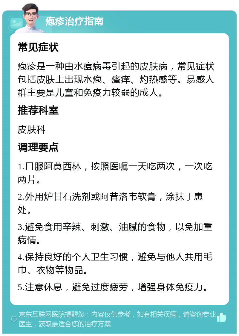 疱疹治疗指南 常见症状 疱疹是一种由水痘病毒引起的皮肤病，常见症状包括皮肤上出现水疱、瘙痒、灼热感等。易感人群主要是儿童和免疫力较弱的成人。 推荐科室 皮肤科 调理要点 1.口服阿莫西林，按照医嘱一天吃两次，一次吃两片。 2.外用炉甘石洗剂或阿昔洛韦软膏，涂抹于患处。 3.避免食用辛辣、刺激、油腻的食物，以免加重病情。 4.保持良好的个人卫生习惯，避免与他人共用毛巾、衣物等物品。 5.注意休息，避免过度疲劳，增强身体免疫力。