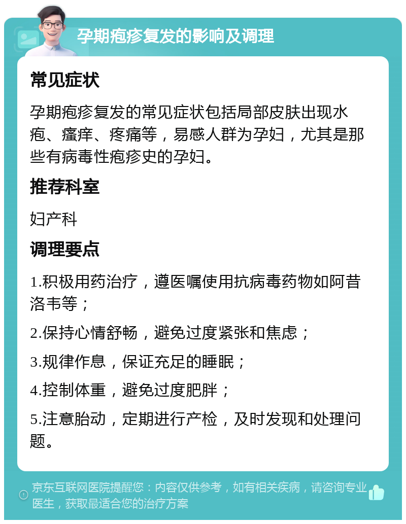 孕期疱疹复发的影响及调理 常见症状 孕期疱疹复发的常见症状包括局部皮肤出现水疱、瘙痒、疼痛等，易感人群为孕妇，尤其是那些有病毒性疱疹史的孕妇。 推荐科室 妇产科 调理要点 1.积极用药治疗，遵医嘱使用抗病毒药物如阿昔洛韦等； 2.保持心情舒畅，避免过度紧张和焦虑； 3.规律作息，保证充足的睡眠； 4.控制体重，避免过度肥胖； 5.注意胎动，定期进行产检，及时发现和处理问题。