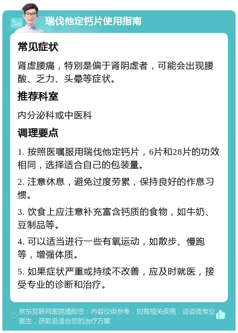 瑞伐他定钙片使用指南 常见症状 肾虚腰痛，特别是偏于肾阴虚者，可能会出现腰酸、乏力、头晕等症状。 推荐科室 内分泌科或中医科 调理要点 1. 按照医嘱服用瑞伐他定钙片，6片和28片的功效相同，选择适合自己的包装量。 2. 注意休息，避免过度劳累，保持良好的作息习惯。 3. 饮食上应注意补充富含钙质的食物，如牛奶、豆制品等。 4. 可以适当进行一些有氧运动，如散步、慢跑等，增强体质。 5. 如果症状严重或持续不改善，应及时就医，接受专业的诊断和治疗。