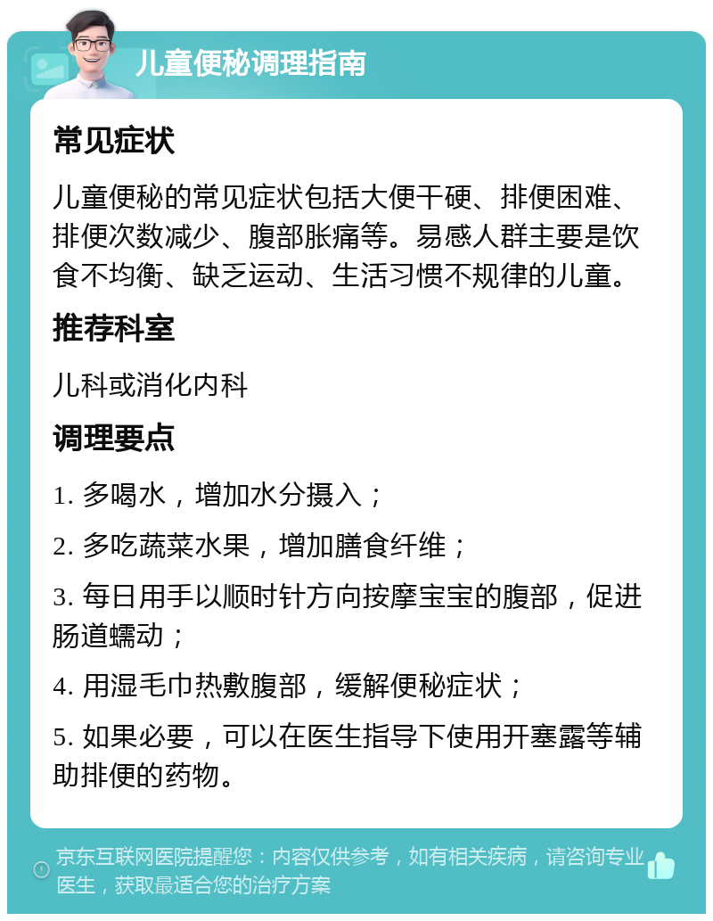 儿童便秘调理指南 常见症状 儿童便秘的常见症状包括大便干硬、排便困难、排便次数减少、腹部胀痛等。易感人群主要是饮食不均衡、缺乏运动、生活习惯不规律的儿童。 推荐科室 儿科或消化内科 调理要点 1. 多喝水，增加水分摄入； 2. 多吃蔬菜水果，增加膳食纤维； 3. 每日用手以顺时针方向按摩宝宝的腹部，促进肠道蠕动； 4. 用湿毛巾热敷腹部，缓解便秘症状； 5. 如果必要，可以在医生指导下使用开塞露等辅助排便的药物。