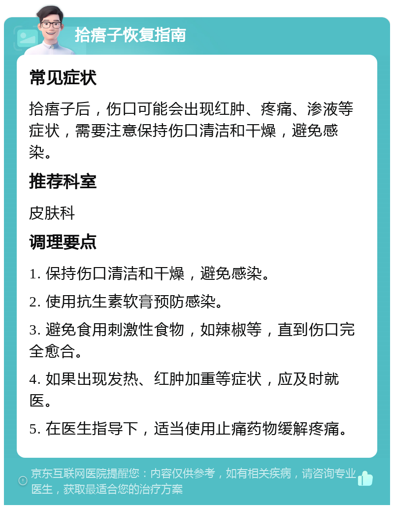 拾痦子恢复指南 常见症状 拾痦子后，伤口可能会出现红肿、疼痛、渗液等症状，需要注意保持伤口清洁和干燥，避免感染。 推荐科室 皮肤科 调理要点 1. 保持伤口清洁和干燥，避免感染。 2. 使用抗生素软膏预防感染。 3. 避免食用刺激性食物，如辣椒等，直到伤口完全愈合。 4. 如果出现发热、红肿加重等症状，应及时就医。 5. 在医生指导下，适当使用止痛药物缓解疼痛。