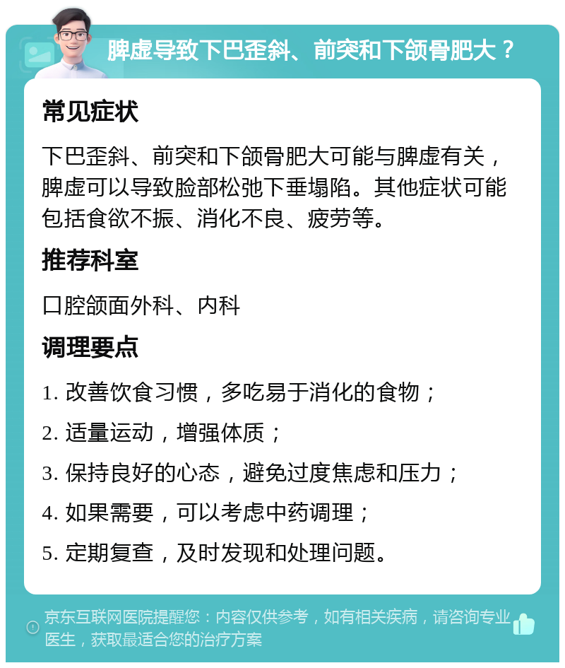 脾虚导致下巴歪斜、前突和下颌骨肥大？ 常见症状 下巴歪斜、前突和下颌骨肥大可能与脾虚有关，脾虚可以导致脸部松弛下垂塌陷。其他症状可能包括食欲不振、消化不良、疲劳等。 推荐科室 口腔颌面外科、内科 调理要点 1. 改善饮食习惯，多吃易于消化的食物； 2. 适量运动，增强体质； 3. 保持良好的心态，避免过度焦虑和压力； 4. 如果需要，可以考虑中药调理； 5. 定期复查，及时发现和处理问题。