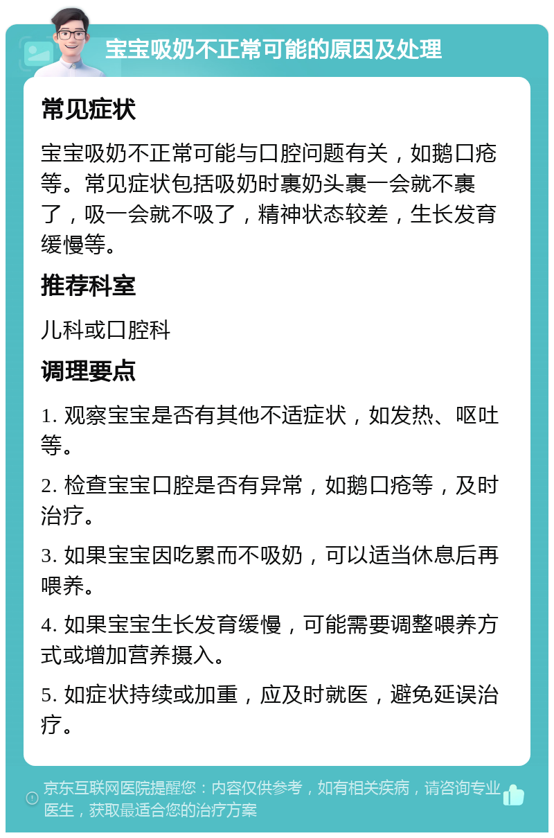 宝宝吸奶不正常可能的原因及处理 常见症状 宝宝吸奶不正常可能与口腔问题有关，如鹅口疮等。常见症状包括吸奶时裹奶头裹一会就不裹了，吸一会就不吸了，精神状态较差，生长发育缓慢等。 推荐科室 儿科或口腔科 调理要点 1. 观察宝宝是否有其他不适症状，如发热、呕吐等。 2. 检查宝宝口腔是否有异常，如鹅口疮等，及时治疗。 3. 如果宝宝因吃累而不吸奶，可以适当休息后再喂养。 4. 如果宝宝生长发育缓慢，可能需要调整喂养方式或增加营养摄入。 5. 如症状持续或加重，应及时就医，避免延误治疗。