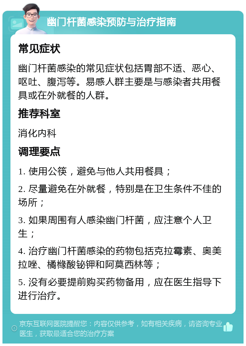 幽门杆菌感染预防与治疗指南 常见症状 幽门杆菌感染的常见症状包括胃部不适、恶心、呕吐、腹泻等。易感人群主要是与感染者共用餐具或在外就餐的人群。 推荐科室 消化内科 调理要点 1. 使用公筷，避免与他人共用餐具； 2. 尽量避免在外就餐，特别是在卫生条件不佳的场所； 3. 如果周围有人感染幽门杆菌，应注意个人卫生； 4. 治疗幽门杆菌感染的药物包括克拉霉素、奥美拉唑、橘橼酸铋钾和阿莫西林等； 5. 没有必要提前购买药物备用，应在医生指导下进行治疗。