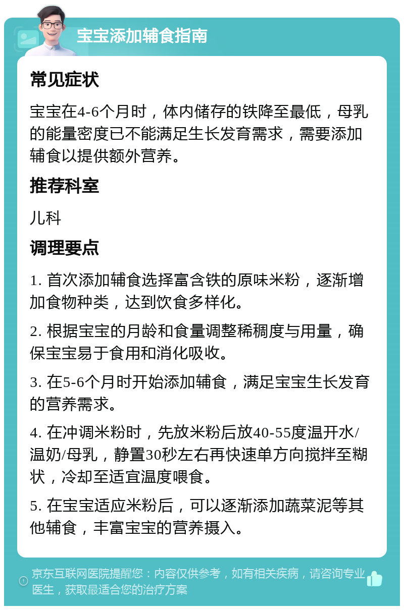 宝宝添加辅食指南 常见症状 宝宝在4-6个月时，体内储存的铁降至最低，母乳的能量密度已不能满足生长发育需求，需要添加辅食以提供额外营养。 推荐科室 儿科 调理要点 1. 首次添加辅食选择富含铁的原味米粉，逐渐增加食物种类，达到饮食多样化。 2. 根据宝宝的月龄和食量调整稀稠度与用量，确保宝宝易于食用和消化吸收。 3. 在5-6个月时开始添加辅食，满足宝宝生长发育的营养需求。 4. 在冲调米粉时，先放米粉后放40-55度温开水/温奶/母乳，静置30秒左右再快速单方向搅拌至糊状，冷却至适宜温度喂食。 5. 在宝宝适应米粉后，可以逐渐添加蔬菜泥等其他辅食，丰富宝宝的营养摄入。