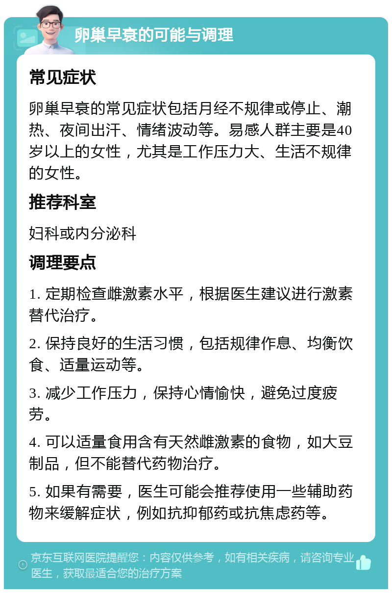 卵巢早衰的可能与调理 常见症状 卵巢早衰的常见症状包括月经不规律或停止、潮热、夜间出汗、情绪波动等。易感人群主要是40岁以上的女性，尤其是工作压力大、生活不规律的女性。 推荐科室 妇科或内分泌科 调理要点 1. 定期检查雌激素水平，根据医生建议进行激素替代治疗。 2. 保持良好的生活习惯，包括规律作息、均衡饮食、适量运动等。 3. 减少工作压力，保持心情愉快，避免过度疲劳。 4. 可以适量食用含有天然雌激素的食物，如大豆制品，但不能替代药物治疗。 5. 如果有需要，医生可能会推荐使用一些辅助药物来缓解症状，例如抗抑郁药或抗焦虑药等。