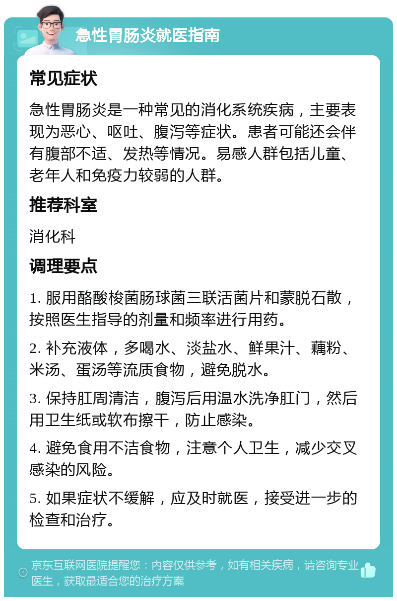 急性胃肠炎就医指南 常见症状 急性胃肠炎是一种常见的消化系统疾病，主要表现为恶心、呕吐、腹泻等症状。患者可能还会伴有腹部不适、发热等情况。易感人群包括儿童、老年人和免疫力较弱的人群。 推荐科室 消化科 调理要点 1. 服用酪酸梭菌肠球菌三联活菌片和蒙脱石散，按照医生指导的剂量和频率进行用药。 2. 补充液体，多喝水、淡盐水、鲜果汁、藕粉、米汤、蛋汤等流质食物，避免脱水。 3. 保持肛周清洁，腹泻后用温水洗净肛门，然后用卫生纸或软布擦干，防止感染。 4. 避免食用不洁食物，注意个人卫生，减少交叉感染的风险。 5. 如果症状不缓解，应及时就医，接受进一步的检查和治疗。