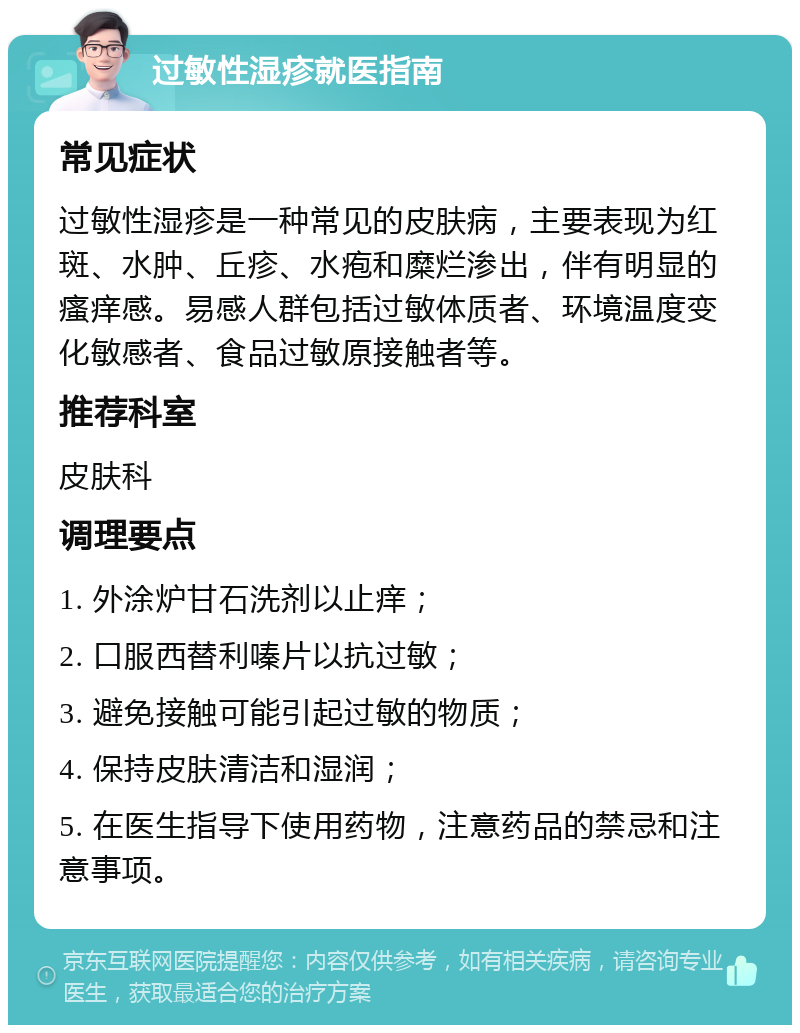 过敏性湿疹就医指南 常见症状 过敏性湿疹是一种常见的皮肤病，主要表现为红斑、水肿、丘疹、水疱和糜烂渗出，伴有明显的瘙痒感。易感人群包括过敏体质者、环境温度变化敏感者、食品过敏原接触者等。 推荐科室 皮肤科 调理要点 1. 外涂炉甘石洗剂以止痒； 2. 口服西替利嗪片以抗过敏； 3. 避免接触可能引起过敏的物质； 4. 保持皮肤清洁和湿润； 5. 在医生指导下使用药物，注意药品的禁忌和注意事项。