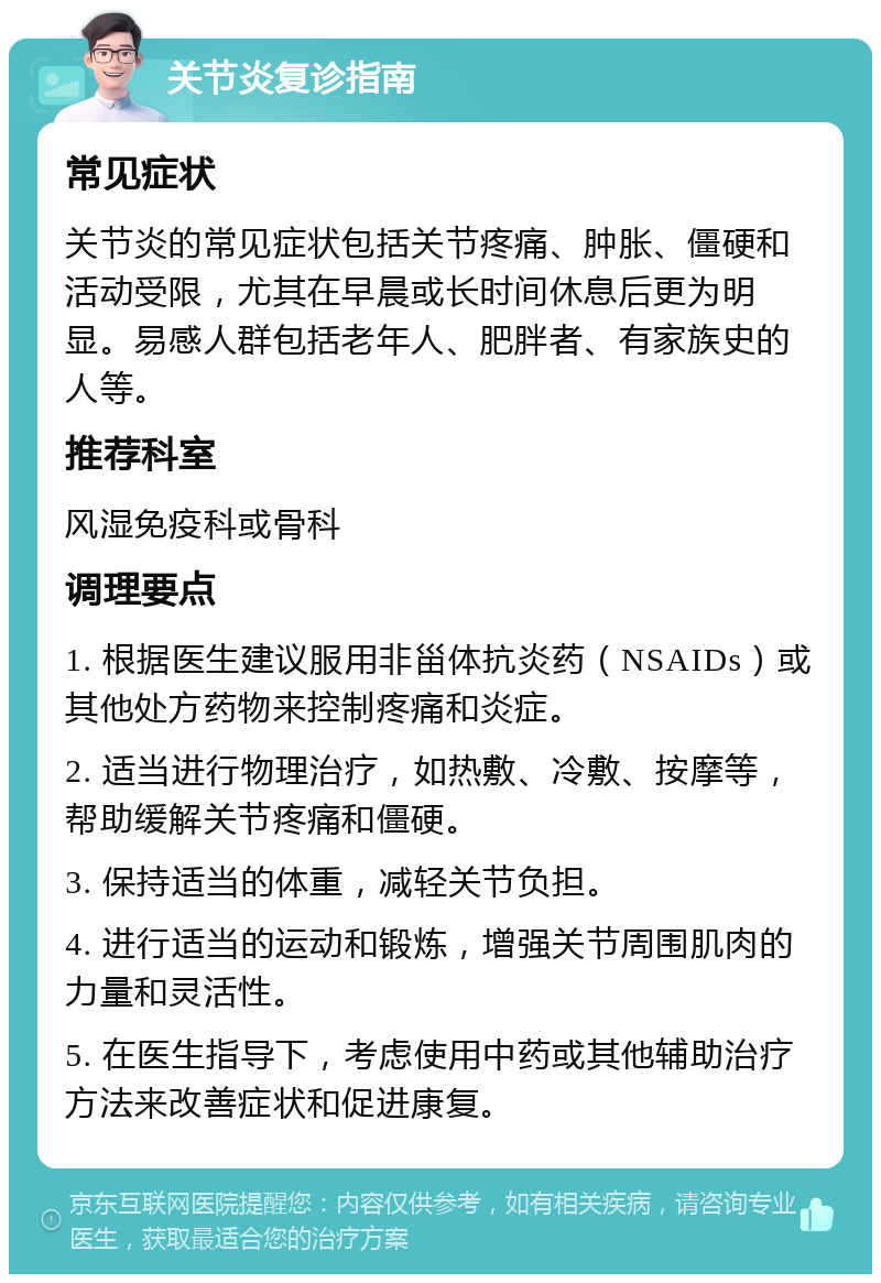 关节炎复诊指南 常见症状 关节炎的常见症状包括关节疼痛、肿胀、僵硬和活动受限，尤其在早晨或长时间休息后更为明显。易感人群包括老年人、肥胖者、有家族史的人等。 推荐科室 风湿免疫科或骨科 调理要点 1. 根据医生建议服用非甾体抗炎药（NSAIDs）或其他处方药物来控制疼痛和炎症。 2. 适当进行物理治疗，如热敷、冷敷、按摩等，帮助缓解关节疼痛和僵硬。 3. 保持适当的体重，减轻关节负担。 4. 进行适当的运动和锻炼，增强关节周围肌肉的力量和灵活性。 5. 在医生指导下，考虑使用中药或其他辅助治疗方法来改善症状和促进康复。