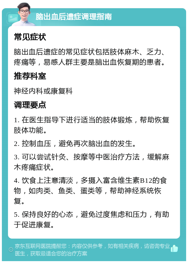 脑出血后遗症调理指南 常见症状 脑出血后遗症的常见症状包括肢体麻木、乏力、疼痛等，易感人群主要是脑出血恢复期的患者。 推荐科室 神经内科或康复科 调理要点 1. 在医生指导下进行适当的肢体锻炼，帮助恢复肢体功能。 2. 控制血压，避免再次脑出血的发生。 3. 可以尝试针灸、按摩等中医治疗方法，缓解麻木疼痛症状。 4. 饮食上注意清淡，多摄入富含维生素B12的食物，如肉类、鱼类、蛋类等，帮助神经系统恢复。 5. 保持良好的心态，避免过度焦虑和压力，有助于促进康复。