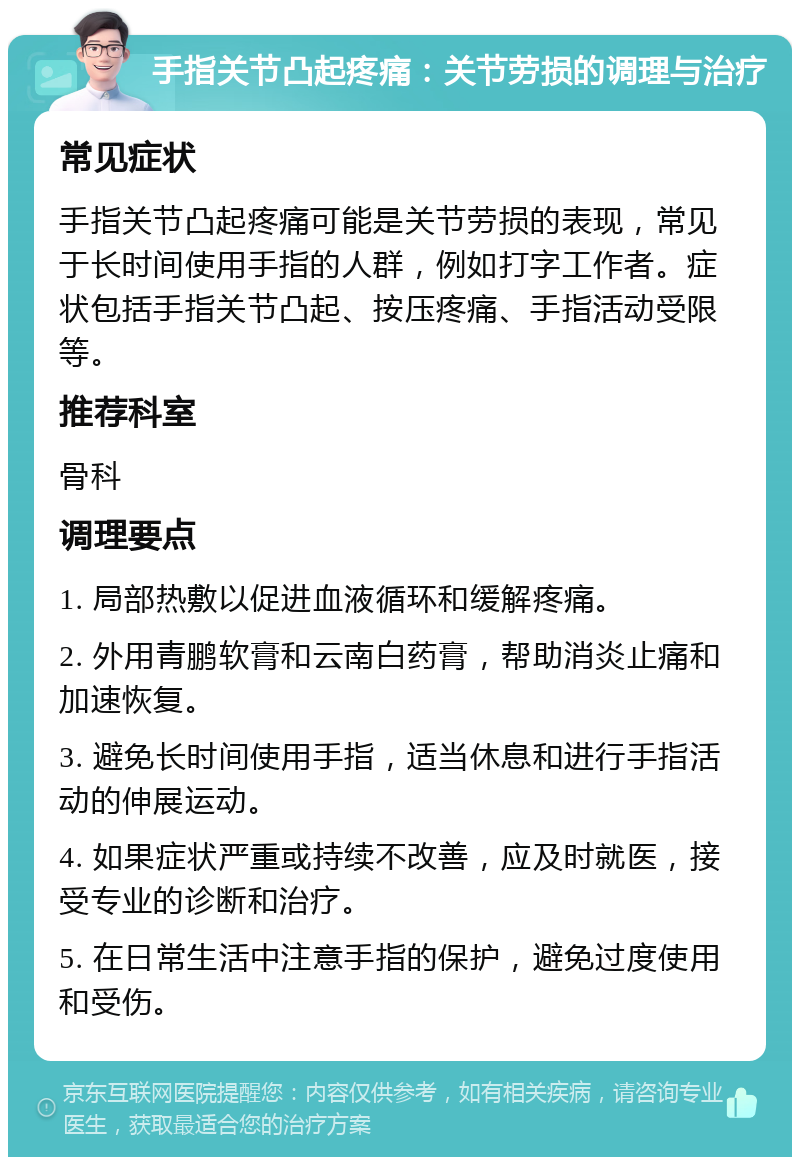 手指关节凸起疼痛：关节劳损的调理与治疗 常见症状 手指关节凸起疼痛可能是关节劳损的表现，常见于长时间使用手指的人群，例如打字工作者。症状包括手指关节凸起、按压疼痛、手指活动受限等。 推荐科室 骨科 调理要点 1. 局部热敷以促进血液循环和缓解疼痛。 2. 外用青鹏软膏和云南白药膏，帮助消炎止痛和加速恢复。 3. 避免长时间使用手指，适当休息和进行手指活动的伸展运动。 4. 如果症状严重或持续不改善，应及时就医，接受专业的诊断和治疗。 5. 在日常生活中注意手指的保护，避免过度使用和受伤。