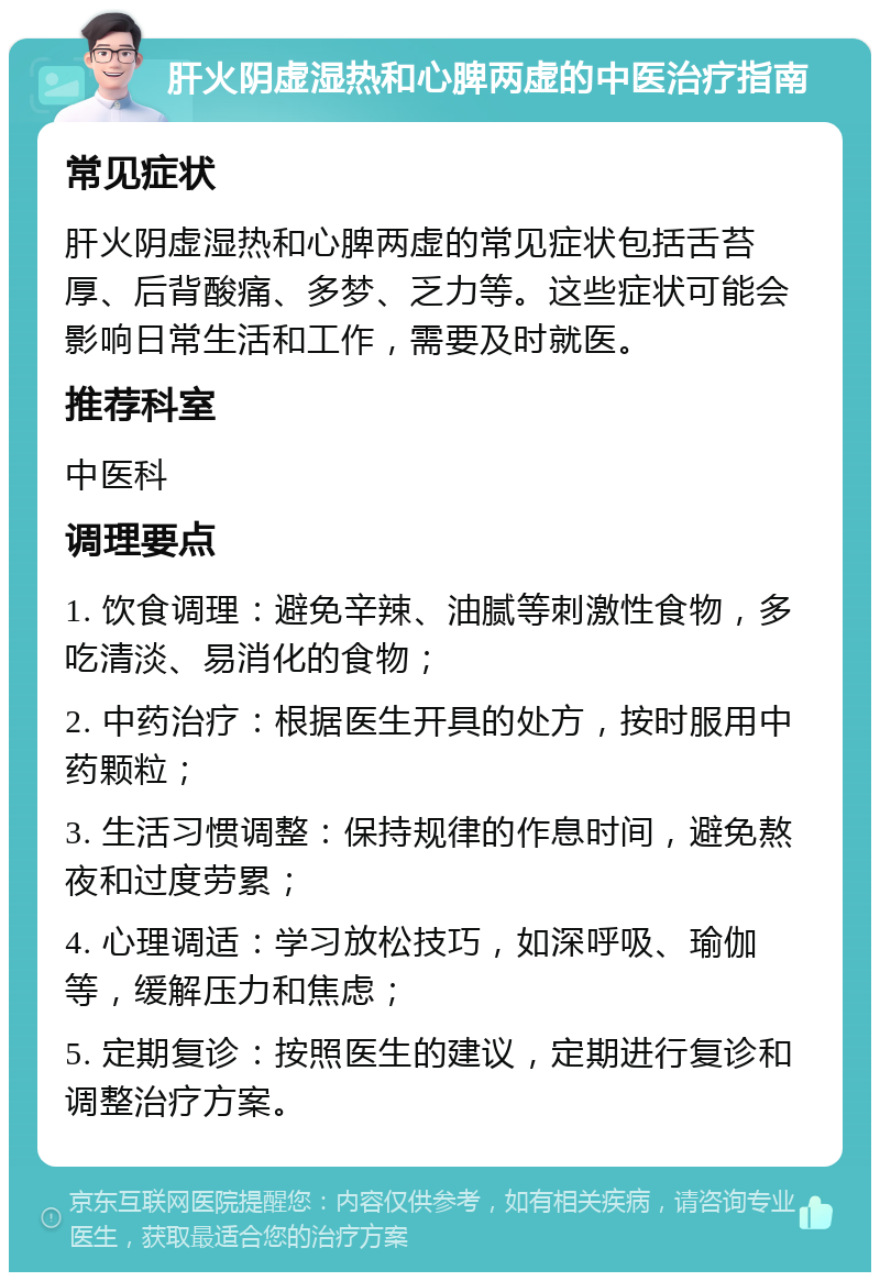 肝火阴虚湿热和心脾两虚的中医治疗指南 常见症状 肝火阴虚湿热和心脾两虚的常见症状包括舌苔厚、后背酸痛、多梦、乏力等。这些症状可能会影响日常生活和工作，需要及时就医。 推荐科室 中医科 调理要点 1. 饮食调理：避免辛辣、油腻等刺激性食物，多吃清淡、易消化的食物； 2. 中药治疗：根据医生开具的处方，按时服用中药颗粒； 3. 生活习惯调整：保持规律的作息时间，避免熬夜和过度劳累； 4. 心理调适：学习放松技巧，如深呼吸、瑜伽等，缓解压力和焦虑； 5. 定期复诊：按照医生的建议，定期进行复诊和调整治疗方案。