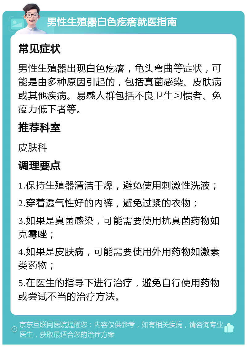 男性生殖器白色疙瘩就医指南 常见症状 男性生殖器出现白色疙瘩，龟头弯曲等症状，可能是由多种原因引起的，包括真菌感染、皮肤病或其他疾病。易感人群包括不良卫生习惯者、免疫力低下者等。 推荐科室 皮肤科 调理要点 1.保持生殖器清洁干燥，避免使用刺激性洗液； 2.穿着透气性好的内裤，避免过紧的衣物； 3.如果是真菌感染，可能需要使用抗真菌药物如克霉唑； 4.如果是皮肤病，可能需要使用外用药物如激素类药物； 5.在医生的指导下进行治疗，避免自行使用药物或尝试不当的治疗方法。