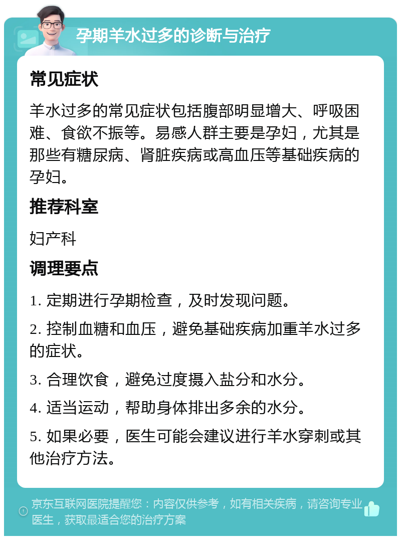 孕期羊水过多的诊断与治疗 常见症状 羊水过多的常见症状包括腹部明显增大、呼吸困难、食欲不振等。易感人群主要是孕妇，尤其是那些有糖尿病、肾脏疾病或高血压等基础疾病的孕妇。 推荐科室 妇产科 调理要点 1. 定期进行孕期检查，及时发现问题。 2. 控制血糖和血压，避免基础疾病加重羊水过多的症状。 3. 合理饮食，避免过度摄入盐分和水分。 4. 适当运动，帮助身体排出多余的水分。 5. 如果必要，医生可能会建议进行羊水穿刺或其他治疗方法。