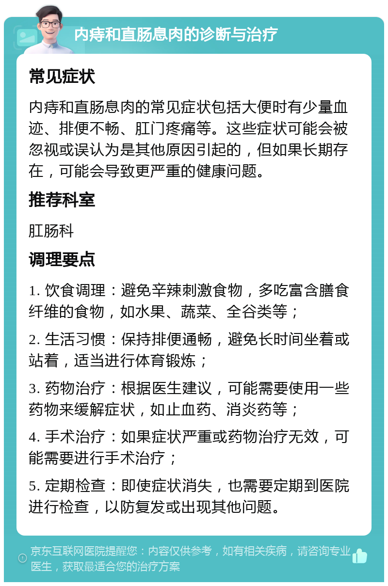 内痔和直肠息肉的诊断与治疗 常见症状 内痔和直肠息肉的常见症状包括大便时有少量血迹、排便不畅、肛门疼痛等。这些症状可能会被忽视或误认为是其他原因引起的，但如果长期存在，可能会导致更严重的健康问题。 推荐科室 肛肠科 调理要点 1. 饮食调理：避免辛辣刺激食物，多吃富含膳食纤维的食物，如水果、蔬菜、全谷类等； 2. 生活习惯：保持排便通畅，避免长时间坐着或站着，适当进行体育锻炼； 3. 药物治疗：根据医生建议，可能需要使用一些药物来缓解症状，如止血药、消炎药等； 4. 手术治疗：如果症状严重或药物治疗无效，可能需要进行手术治疗； 5. 定期检查：即使症状消失，也需要定期到医院进行检查，以防复发或出现其他问题。