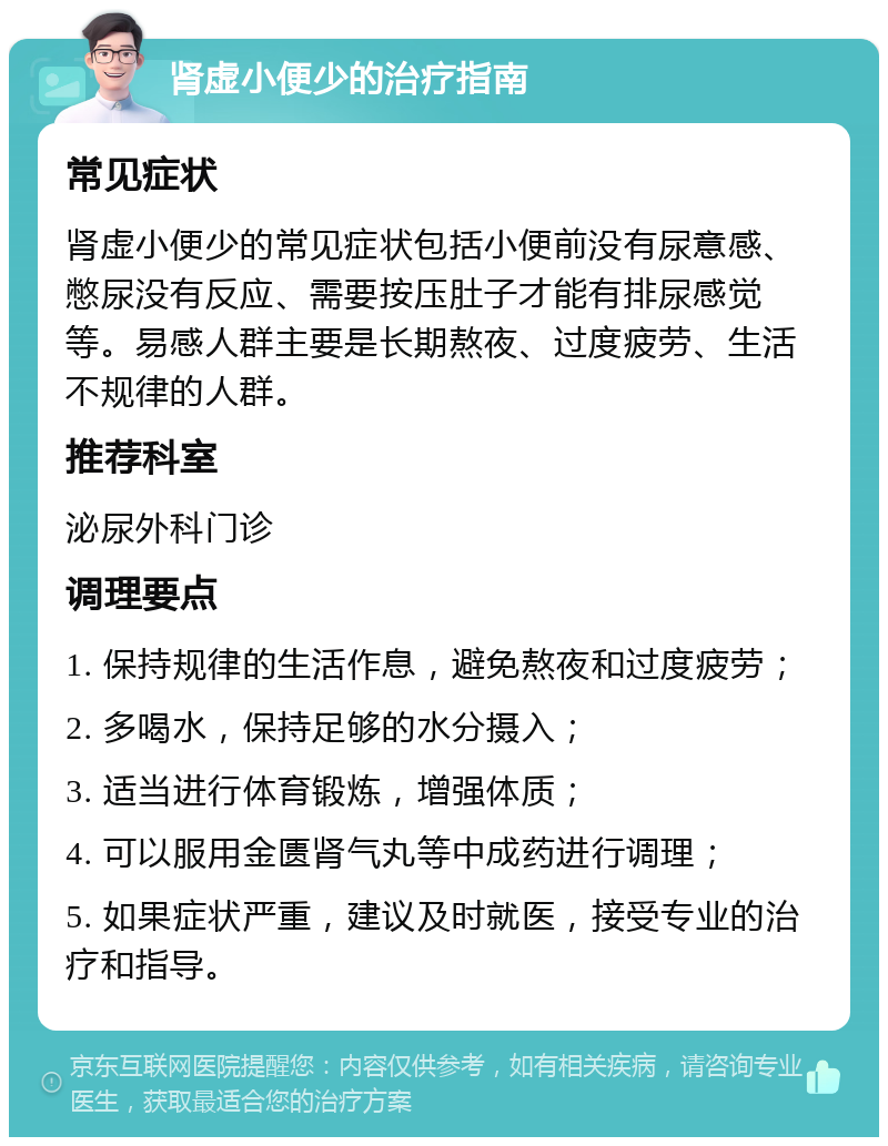 肾虚小便少的治疗指南 常见症状 肾虚小便少的常见症状包括小便前没有尿意感、憋尿没有反应、需要按压肚子才能有排尿感觉等。易感人群主要是长期熬夜、过度疲劳、生活不规律的人群。 推荐科室 泌尿外科门诊 调理要点 1. 保持规律的生活作息，避免熬夜和过度疲劳； 2. 多喝水，保持足够的水分摄入； 3. 适当进行体育锻炼，增强体质； 4. 可以服用金匮肾气丸等中成药进行调理； 5. 如果症状严重，建议及时就医，接受专业的治疗和指导。